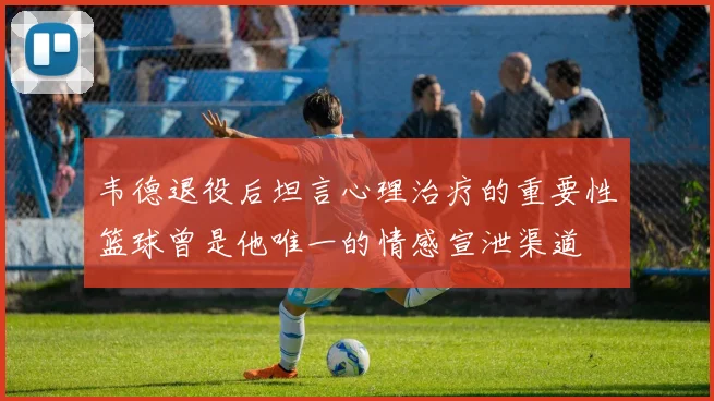 韦德退役后坦言心理治疗的重要性篮球曾是他唯一的情感宣泄渠道