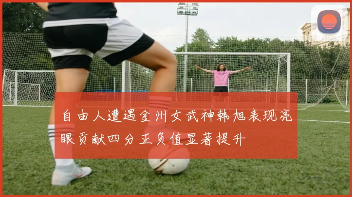 自由人遭遇金州女武神韩旭表现亮眼贡献四分正负值显著提升