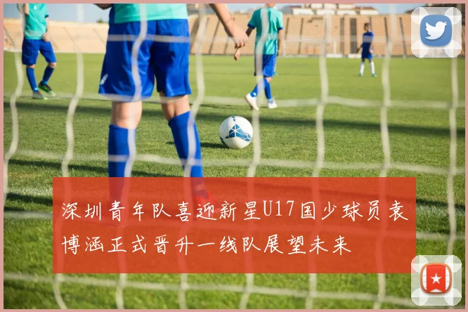 深圳青年队喜迎新星U17国少球员袁博涵正式晋升一线队展望未来