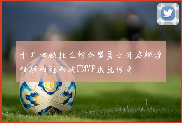 十年回顾杜兰特加盟勇士开启辉煌征程两冠两次FMVP成就传奇