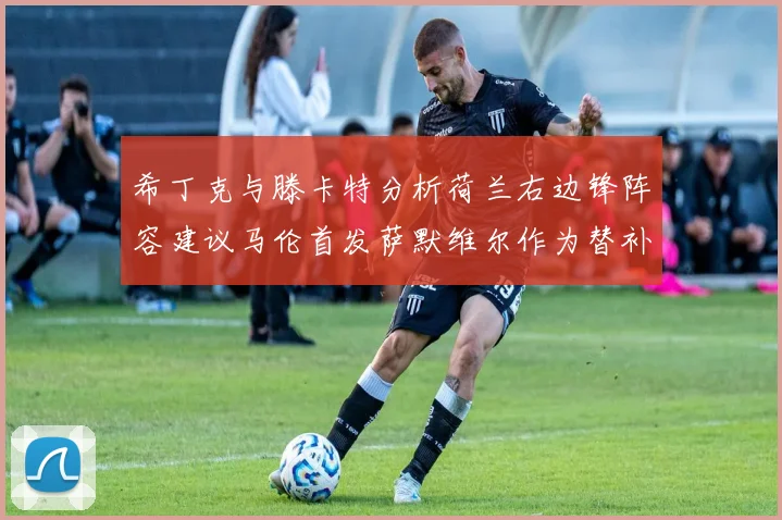 希丁克与滕卡特分析荷兰右边锋阵容建议马伦首发萨默维尔作为替补选择