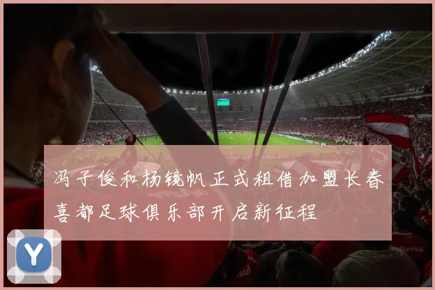 冯子俊和杨镜帆正式租借加盟长春喜都足球俱乐部开启新征程
