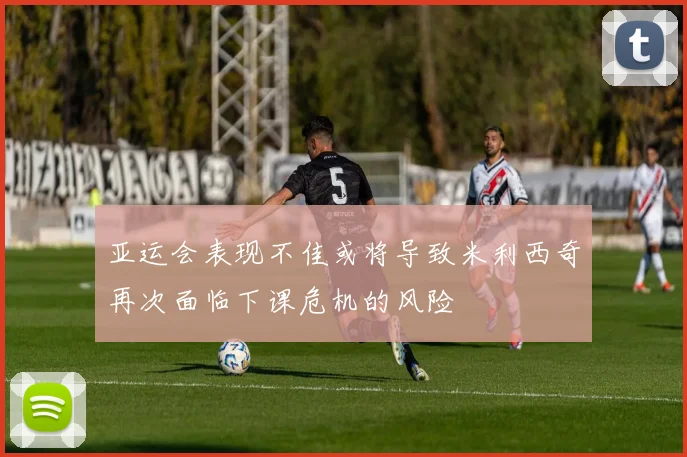 亚运会表现不佳或将导致米利西奇再次面临下课危机的风险
