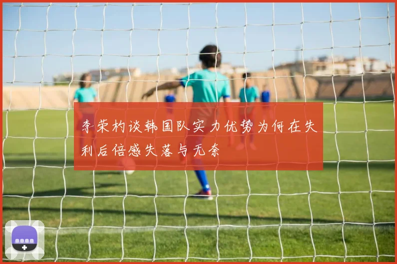 李荣杓谈韩国队实力优势为何在失利后倍感失落与无奈