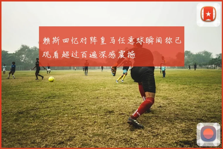 赖斯回忆对阵皇马任意球瞬间称已观看超过百遍深感震撼