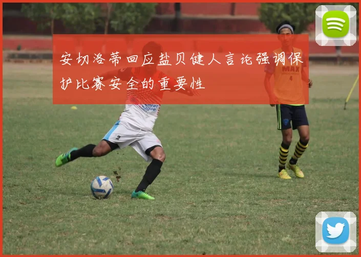 安切洛蒂回应盐贝健人言论强调保护比赛安全的重要性