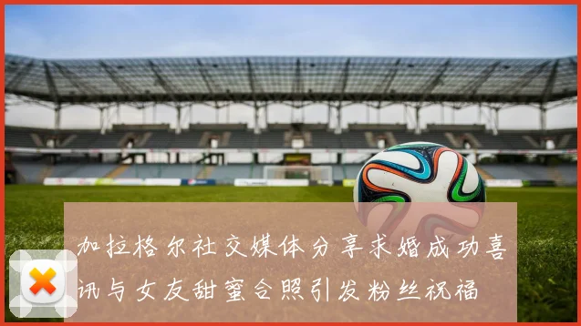 加拉格尔社交媒体分享求婚成功喜讯与女友甜蜜合照引发粉丝祝福