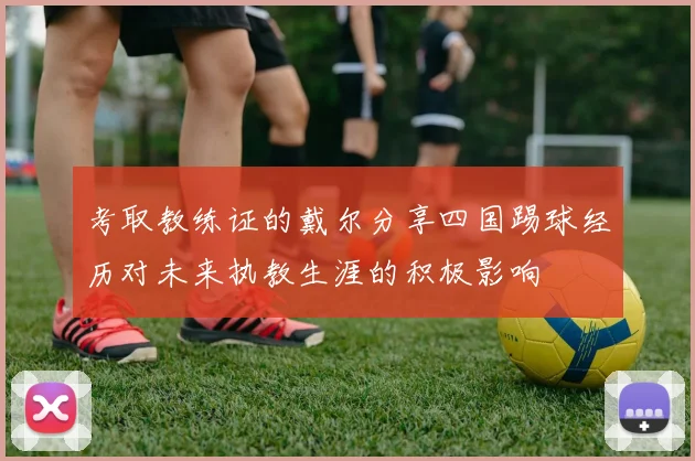 考取教练证的戴尔分享四国踢球经历对未来执教生涯的积极影响